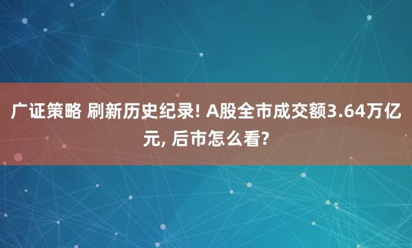 广证策略 刷新历史纪录! A股全市成交额3.64万亿元, 后市怎么看?