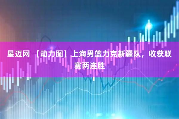 星迈网 【动力图】上海男篮力克新疆队，收获联赛两连胜
