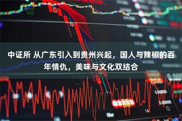 中证所 从广东引入到贵州兴起，国人与辣椒的百年情仇，美味与文化双结合