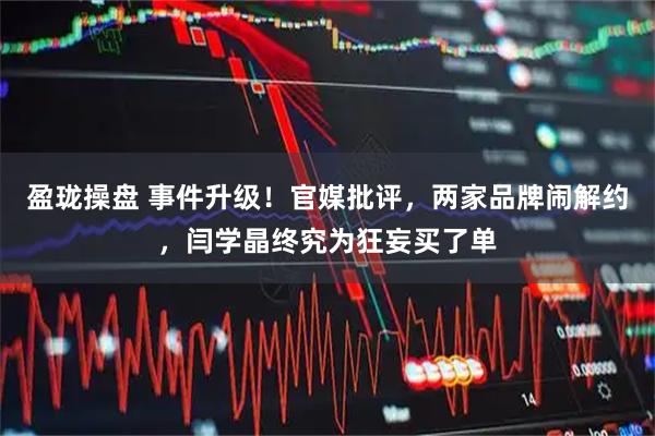 盈珑操盘 事件升级！官媒批评，两家品牌闹解约，闫学晶终究为狂妄买了单