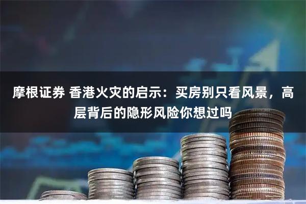 摩根证券 香港火灾的启示：买房别只看风景，高层背后的隐形风险你想过吗