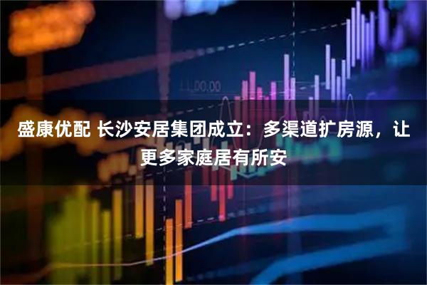 盛康优配 长沙安居集团成立：多渠道扩房源，让更多家庭居有所安