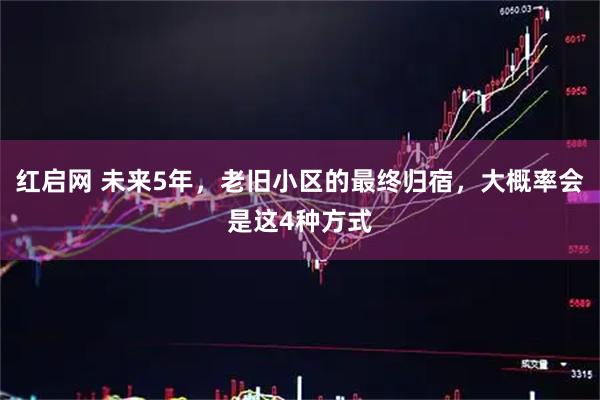 红启网 未来5年，老旧小区的最终归宿，大概率会是这4种方式