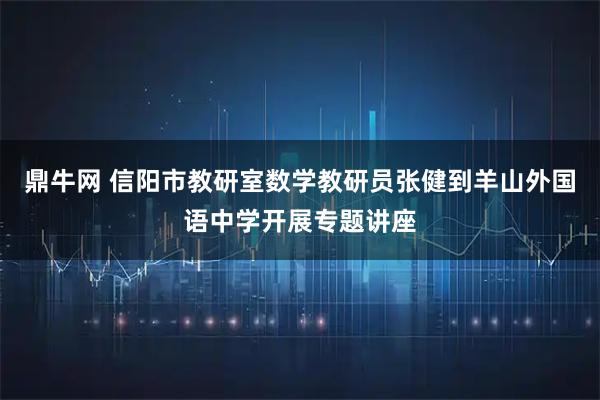 鼎牛网 信阳市教研室数学教研员张健到羊山外国语中学开展专题讲座