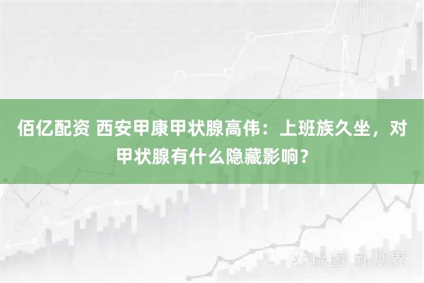 佰亿配资 西安甲康甲状腺高伟：上班族久坐，对甲状腺有什么隐藏影响？